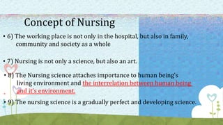 Concept of Nursing
• 6) The working place is not only in the hospital, but also in family,
community and society as a whole
• 7) Nursing is not only a science, but also an art.
• 8) The Nursing science attaches importance to human being’s
living environment and the interrelation between human being
and it’s environment.
• 9) The nursing science is a gradually perfect and developing science.
 