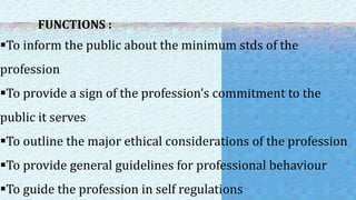 FUNCTIONS :
To inform the public about the minimum stds of the
profession
To provide a sign of the profession’s commitment to the
public it serves
To outline the major ethical considerations of the profession
To provide general guidelines for professional behaviour
To guide the profession in self regulations
 