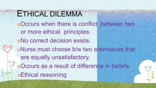 ETHICAL DILEMMA
Occurs when there is conflict between two
or more ethical principles.
No correct decision exists.
Nurse must choose b/w two alternatives that
are equally unsatisfactory.
Occurs as a result of difference in beliefs.
Ethical reasoning
 