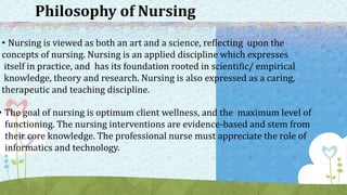 Philosophy of Nursing
• Nursing is viewed as both an art and a science, reflecting upon the
concepts of nursing. Nursing is an applied discipline which expresses
itself in practice, and has its foundation rooted in scientific/ empirical
knowledge, theory and research. Nursing is also expressed as a caring,
therapeutic and teaching discipline.
• The goal of nursing is optimum client wellness, and the maximum level of
functioning. The nursing interventions are evidence-based and stem from
their core knowledge. The professional nurse must appreciate the role of
informatics and technology.
 