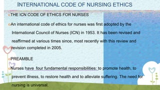 INTERNATIONAL CODE OF NURSING ETHICS
THE ICN CODE OF ETHICS FOR NURSES
An international code of ethics for nurses was first adopted by the
International Council of Nurses (ICN) in 1953. It has been revised and
reaffirmed at various times since, most recently with this review and
revision completed in 2005.
PREAMBLE
Nurses have four fundamental responsibilities: to promote health, to
prevent illness, to restore health and to alleviate suffering. The need for
nursing is universal.
 