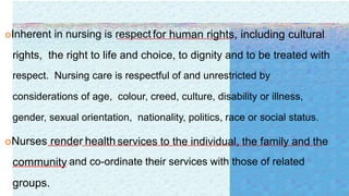 Inherent in nursing is respect for human rights, including cultural
rights, the right to life and choice, to dignity and to be treated with
respect. Nursing care is respectful of and unrestricted by
considerations of age, colour, creed, culture, disability or illness,
gender, sexual orientation, nationality, politics, race or social status.
Nurses render health services to the individual, the family and the
community and co-ordinate their services with those of related
groups.
 