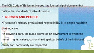The ICN Code of Ethics for Nurses has four principal elements that
outline the standards of ethical conduct.
1. NURSES AND PEOPLE
•The nurse’s primary professional responsibility is to people requiring
nursing care.
•In providing care, the nurse promotes an environment in which the
human rights, values, customs and spiritual beliefs of the individual,
family and community are respected.
 