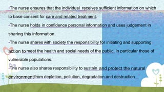 •The nurse ensures that the individual receives sufficient information on which
to base consent for care and related treatment.
•The nurse holds in confidence personal information and uses judgement in
sharing this information.
•The nurse shares with society the responsibility for initiating and supporting
action to meet the health and social needs of the public, in particular those of
vulnerable populations.
•The nurse also shares responsibility to sustain and protect the natural
environmentfrom depletion, pollution, degradation and destruction
 