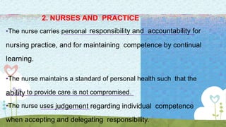 2. NURSES AND PRACTICE
•The nurse carries personal responsibility and accountability for
nursing practice, and for maintaining competence by continual
learning.
•The nurse maintains a standard of personal health such that the
ability to provide care is not compromised.
•The nurse uses judgement regarding individual competence
when accepting and delegating responsibility.
 