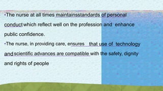 •The nurse at all times maintainsstandards of personal
conductwhich reflect well on the profession and enhance
public confidence.
•The nurse, in providing care, ensures that use of technology
andscientific advances are compatible with the safety, dignity
and rights of people
 