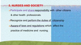 5. NURSES AND SOCIETY
Participate and share responsibility with other citizens
& other health professionals.
Recognize and perform the duties of citizenship
Awareof laws and regulations which affect the
practice of medicine and nursing.
 