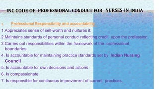 INC CODE OF PROFESSIONAL CONDUCT FOR NURSES IN INDIA
1. Professional Responsibility and accountability
1.Appreciates sense of self-worth and nurtures it.
2.Maintains standards of personal conduct reflecting credit upon the profession.
3.Carries out responsibilities within the framework of the professional
boundaries.
4. Is accountable for maintaining practice standards set by Indian Nursing
Council
5. Is accountable for own decisions and actions
6. Is compassionate
7. Is responsible for continuous improvement of current practices
 
