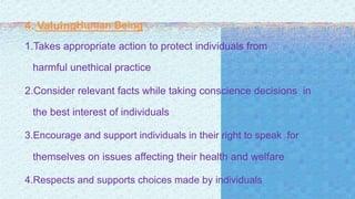 4. ValuingHuman Being
1.Takes appropriate action to protect individuals from
harmful unethical practice
2.Consider relevant facts while taking conscience decisions in
the best interest of individuals
3.Encourage and support individuals in their right to speak for
themselves on issues affecting their health and welfare
4.Respects and supports choices made by individuals
 