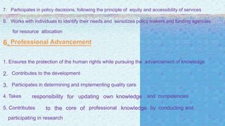 7. Participates in policy decisions, following the principle of equity and accessibility of services
8. Works with individuals to identify their needs and sensitizes policy makers and funding agencies
for resource allocation
6. Professional Advancement
1. Ensures the protection of the human rights while pursuing the advancement of knowledge
2. Contributes to the development
3. Participates in determining and implementing quality care
4. Takes responsibility for updating own knowledge and competencies
5. Contributes to the core of professional knowledge by conducting and
participating in research
 