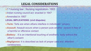 LEGAL CONSIDERATIONS
1 st nursing law : Nursing registration- 1903
Indian nursing council act: enacted in 1947
Amended in 1957
LEGAL IMPLICATIONS: (civil disputes)
Torts: Torts are when others interfere in individuals' privacy
Assault: Assault occurs when a person puts another person in fear of
a harmful or offensive contact
Battery: It is an intentional touching of another's body without the
other's consent
Negligence: it is described as lack of proper care and attention
carelessness.
 