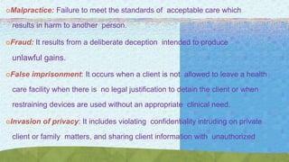 Malpractice: Failure to meet the standards of acceptable care which
results in harm to another person.
Fraud: It results from a deliberate deception intended to produce
unlawful gains.
False imprisonment: It occurs when a client is not allowed to leave a health
care facility when there is no legal justification to detain the client or when
restraining devices are used without an appropriate clinical need.
Invasion of privacy: It includes violating confidentiality intruding on private
client or family matters, and sharing client information with unauthorized
persons.p
 