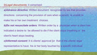 Legal documents: it comprised:
a)Advance directive: Written document recognized by law that provides
directions concerning the provision of care when a person is unable to
make his or her own treatment choices.
b)Do not resuscitate orders: Written order by a physician when a client has
indicated a desire to be allowed to die if the client stops breathing or the
client's heart stops beating.
c)Informed consent: It is clients' approval [or that of the clients' legal
representative to have his or her body touched by a specific individual.
 