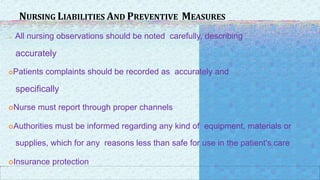 NURSING LIABILITIES AND PREVENTIVE MEASURES
o All nursing observations should be noted carefully, describing
accurately
Patients complaints should be recorded as accurately and
specifically
Nurse must report through proper channels
Authorities must be informed regarding any kind of equipment, materials or
supplies, which for any reasons less than safe for use in the patient's care
Insurance protection
 