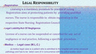 LEGAL RESPONSIBILITY
Registration
Licensing is a mandatory procedure for practice of nursing.
Registration aims at protecting patients by providing qualified
nurses. The nurse is responsible to obtain registration in the
respective State Nursing Registration Council
Legal Liability/Act Of Negligence
License of a nurse can be suspended or cancelled for any act of
negligence or mal practice, following a specified procedure.
Medico — Legal case (M.L.C.)
Amedico legal case is a patient who is admitted to the hospital with some unnatural
pathology and has to be taken care of in concurrence with the police and/or court
 