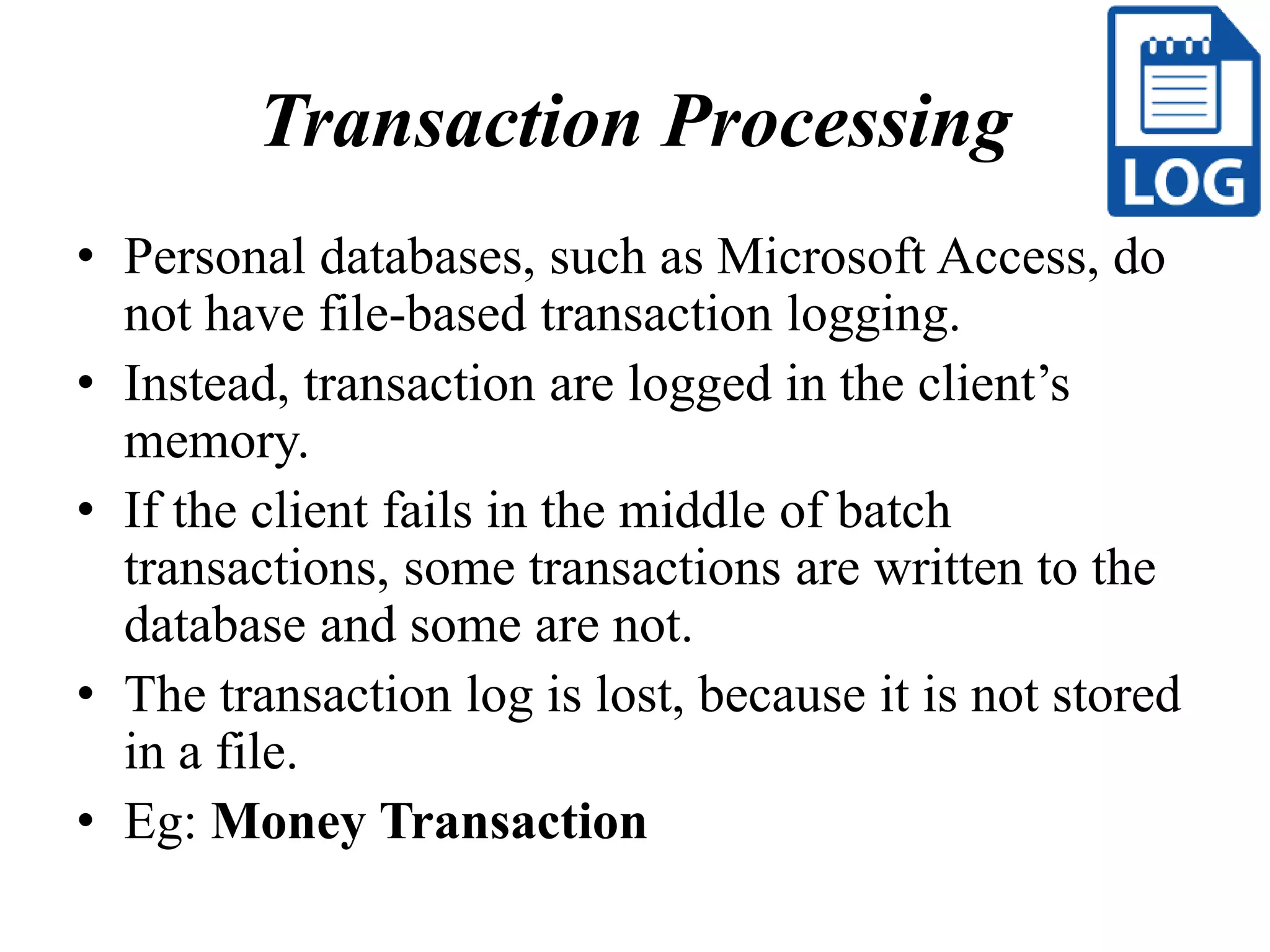 Transaction Processing
• Personal databases, such as Microsoft Access, do
not have file-based transaction logging.
• Instead, transaction are logged in the client’s
memory.
• If the client fails in the middle of batch
transactions, some transactions are written to the
database and some are not.
• The transaction log is lost, because it is not stored
in a file.
• Eg: Money Transaction
 