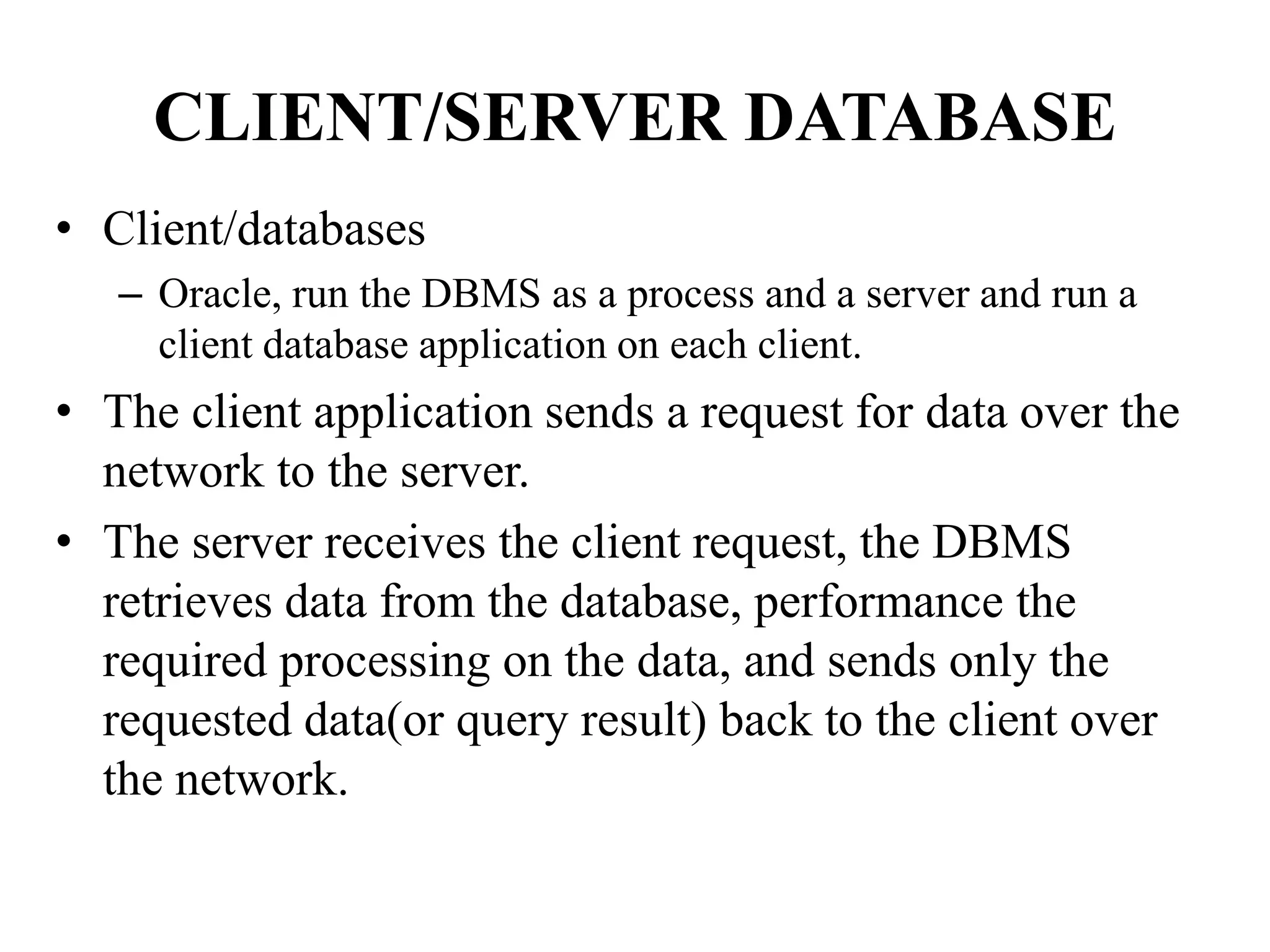 CLIENT/SERVER DATABASE
• Client/databases
– Oracle, run the DBMS as a process and a server and run a
client database application on each client.
• The client application sends a request for data over the
network to the server.
• The server receives the client request, the DBMS
retrieves data from the database, performance the
required processing on the data, and sends only the
requested data(or query result) back to the client over
the network.
 