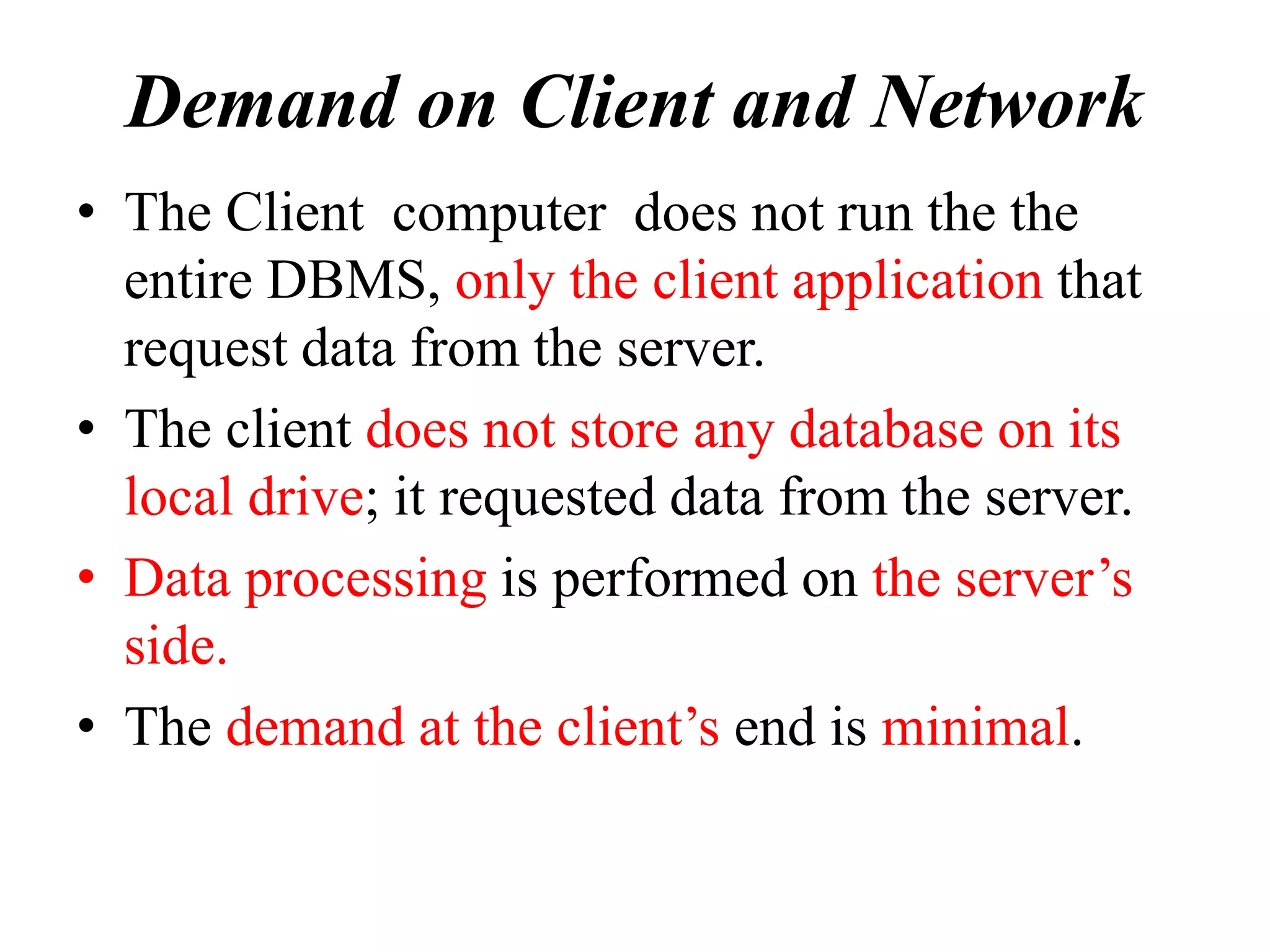 Demand on Client and Network
• The Client computer does not run the the
entire DBMS, only the client application that
request data from the server.
• The client does not store any database on its
local drive; it requested data from the server.
• Data processing is performed on the server’s
side.
• The demand at the client’s end is minimal.
 
