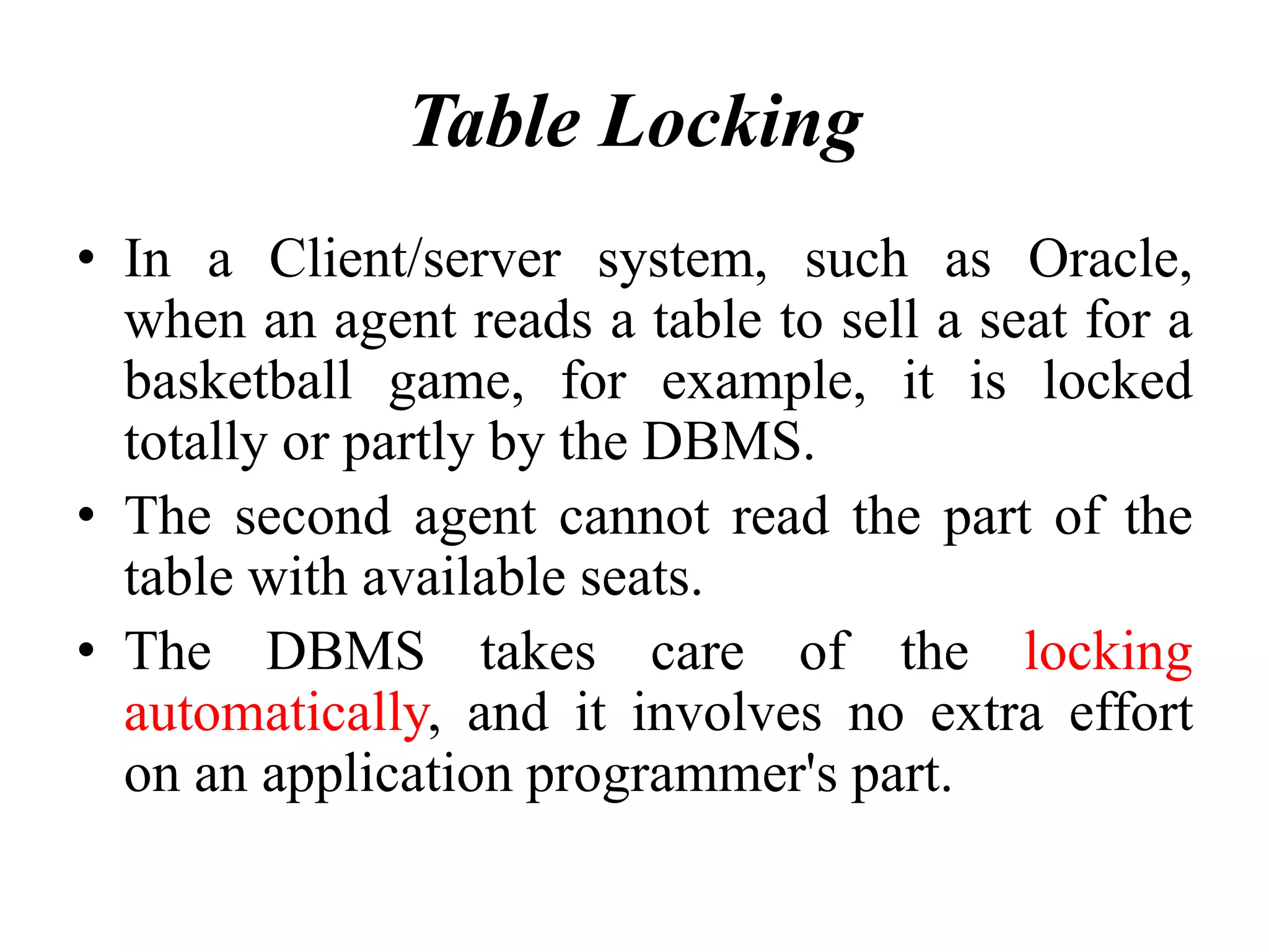 Table Locking
• In a Client/server system, such as Oracle,
when an agent reads a table to sell a seat for a
basketball game, for example, it is locked
totally or partly by the DBMS.
• The second agent cannot read the part of the
table with available seats.
• The DBMS takes care of the locking
automatically, and it involves no extra effort
on an application programmer's part.
 