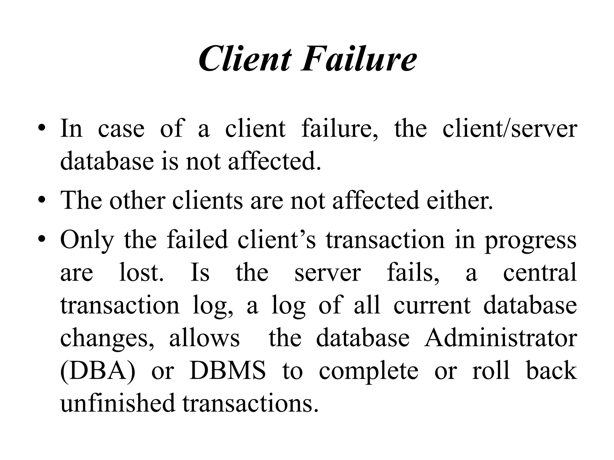 Client Failure
• In case of a client failure, the client/server
database is not affected.
• The other clients are not affected either.
• Only the failed client’s transaction in progress
are lost. Is the server fails, a central
transaction log, a log of all current database
changes, allows the database Administrator
(DBA) or DBMS to complete or roll back
unfinished transactions.
 