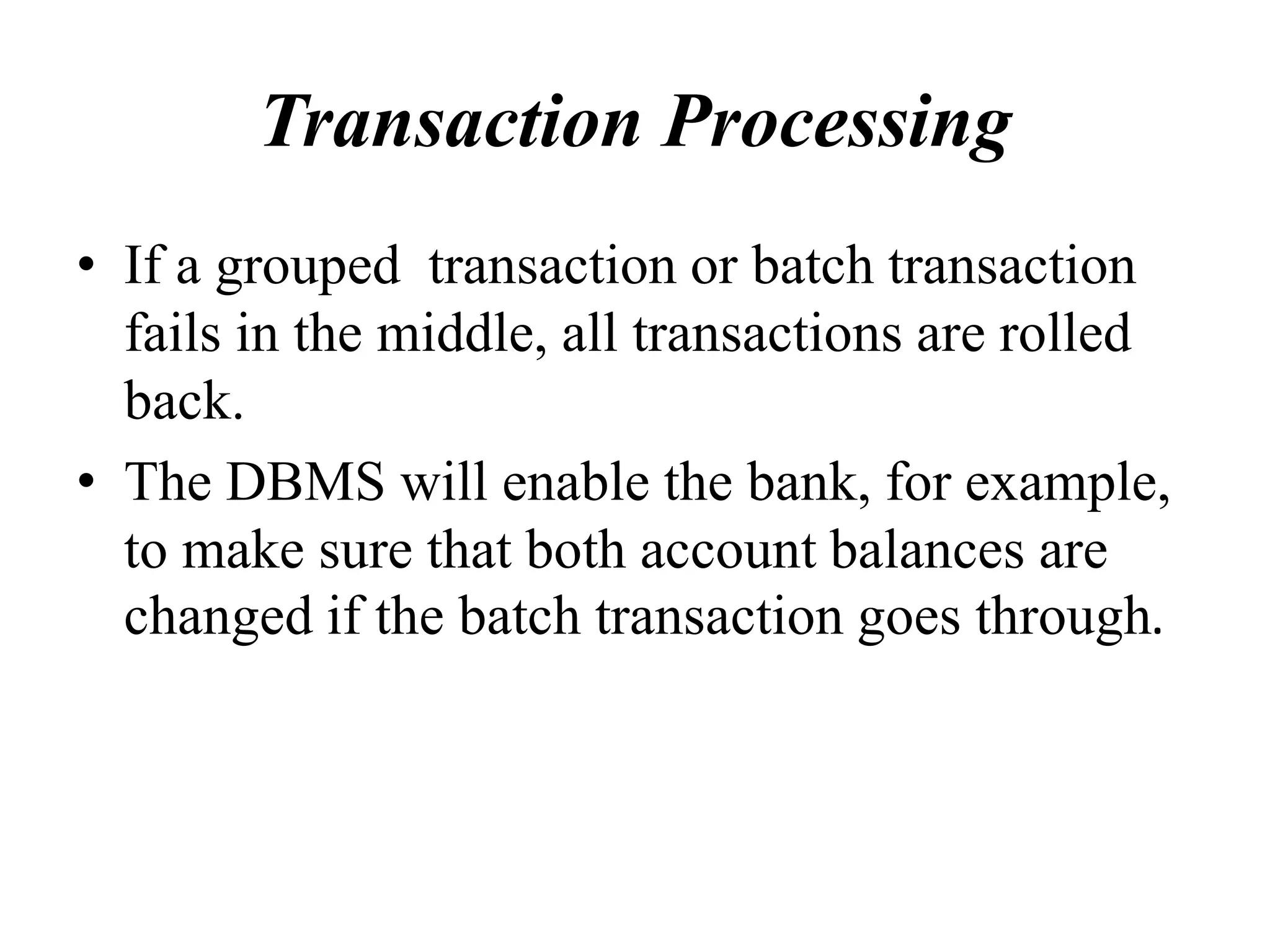 Transaction Processing
• If a grouped transaction or batch transaction
fails in the middle, all transactions are rolled
back.
• The DBMS will enable the bank, for example,
to make sure that both account balances are
changed if the batch transaction goes through.
 