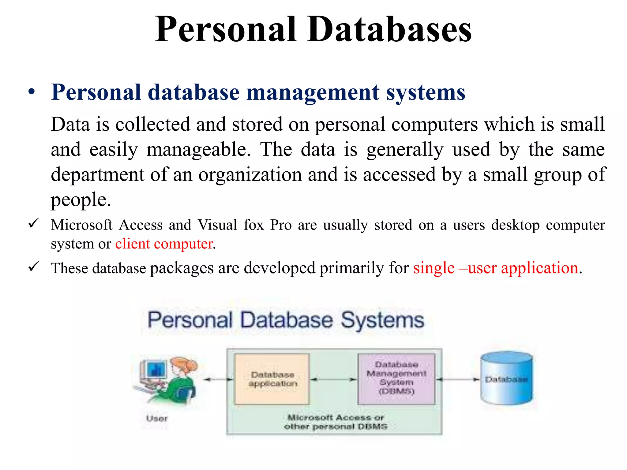Personal Databases
• Personal database management systems
Data is collected and stored on personal computers which is small
and easily manageable. The data is generally used by the same
department of an organization and is accessed by a small group of
people.
 Microsoft Access and Visual fox Pro are usually stored on a users desktop computer
system or client computer.
 These database packages are developed primarily for single –user application.
 