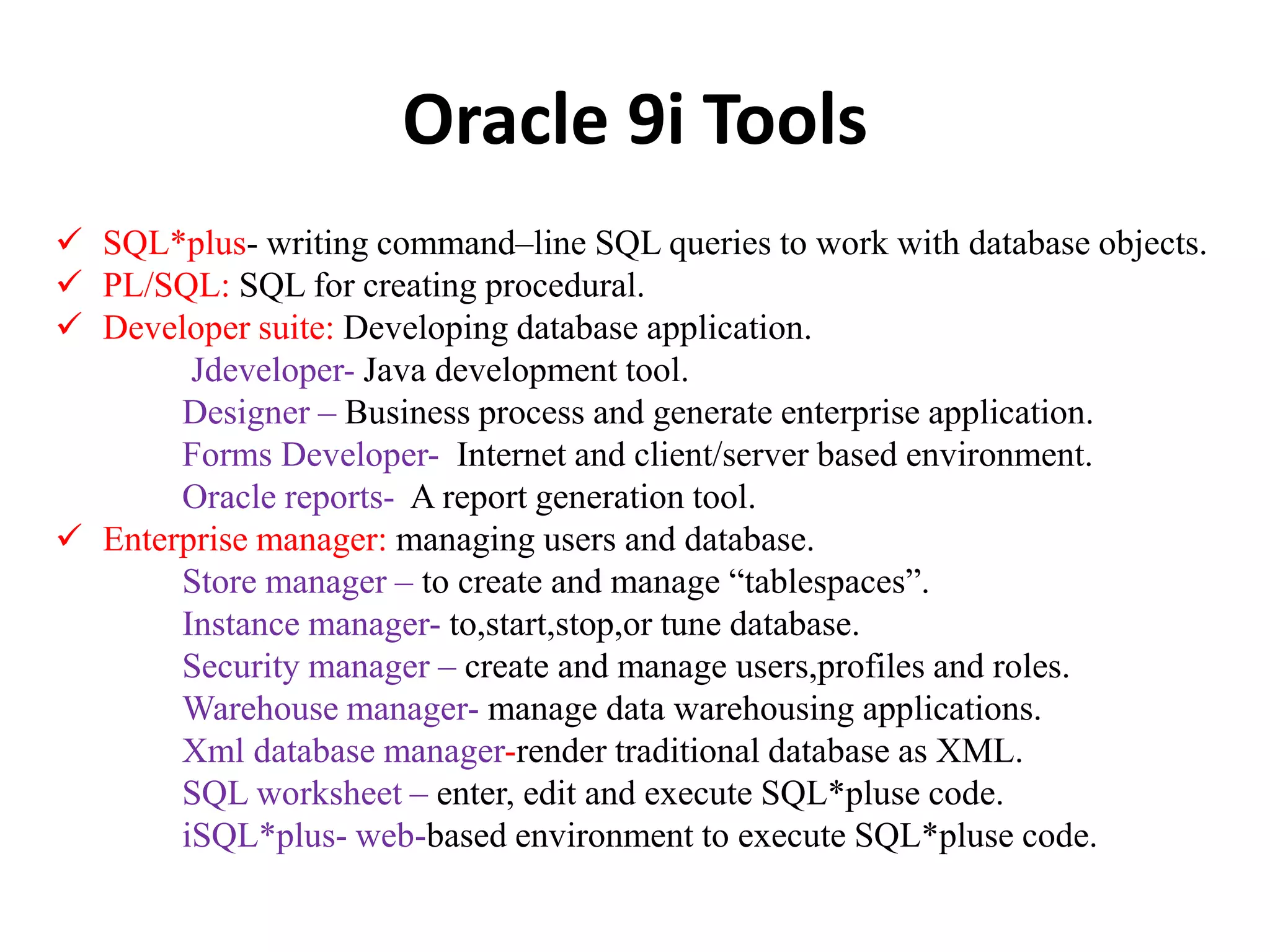 Oracle 9i Tools
 SQL*plus- writing command–line SQL queries to work with database objects.
 PL/SQL: SQL for creating procedural.
 Developer suite: Developing database application.
Jdeveloper- Java development tool.
Designer – Business process and generate enterprise application.
Forms Developer- Internet and client/server based environment.
Oracle reports- A report generation tool.
 Enterprise manager: managing users and database.
Store manager – to create and manage “tablespaces”.
Instance manager- to,start,stop,or tune database.
Security manager – create and manage users,profiles and roles.
Warehouse manager- manage data warehousing applications.
Xml database manager-render traditional database as XML.
SQL worksheet – enter, edit and execute SQL*pluse code.
iSQL*plus- web-based environment to execute SQL*pluse code.
 
