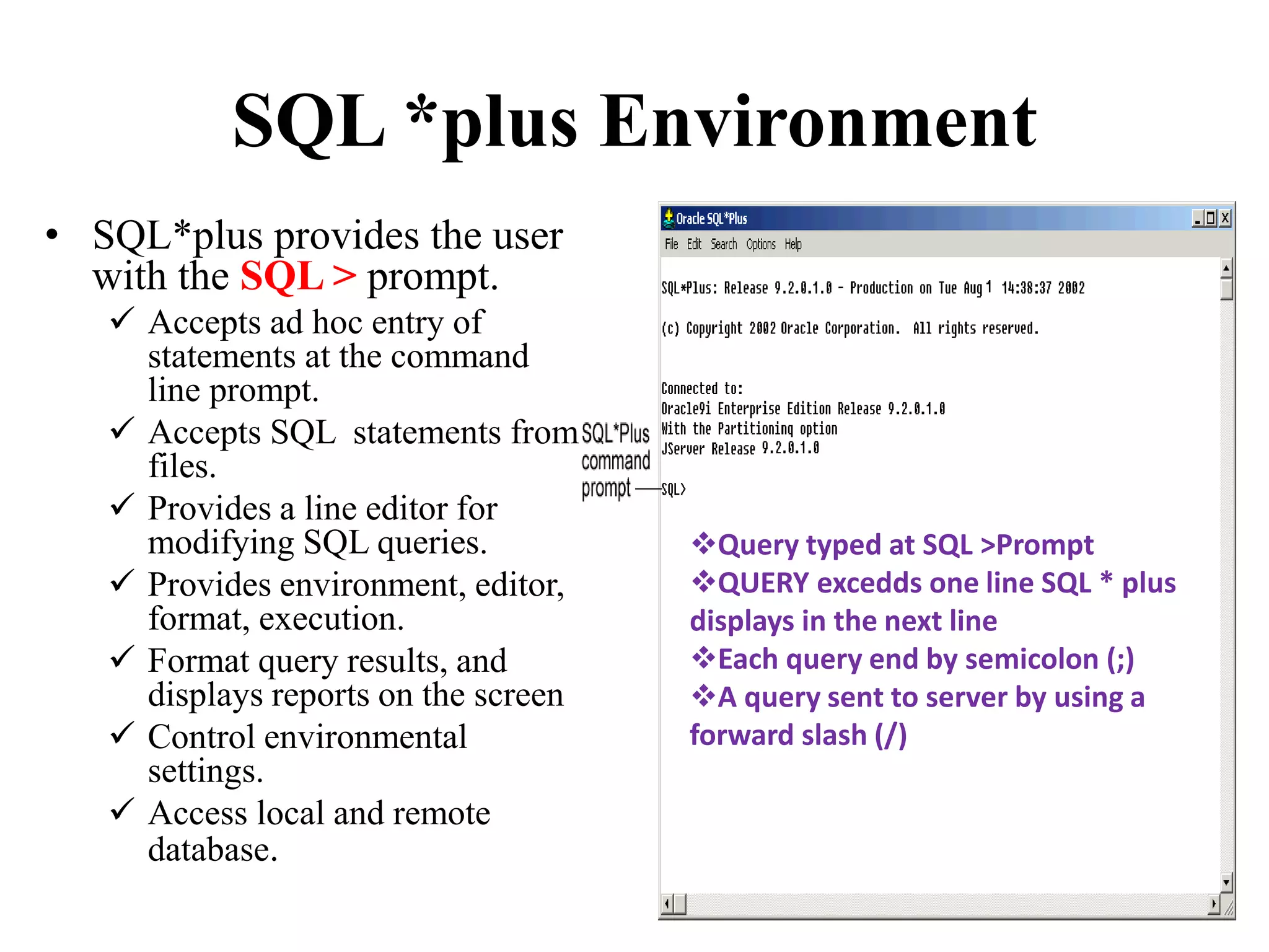 SQL *plus Environment
• SQL*plus provides the user
with the SQL > prompt.
 Accepts ad hoc entry of
statements at the command
line prompt.
 Accepts SQL statements from
files.
 Provides a line editor for
modifying SQL queries.
 Provides environment, editor,
format, execution.
 Format query results, and
displays reports on the screen
 Control environmental
settings.
 Access local and remote
database.
Query typed at SQL >Prompt
QUERY excedds one line SQL * plus
displays in the next line
Each query end by semicolon (;)
A query sent to server by using a
forward slash (/)
 