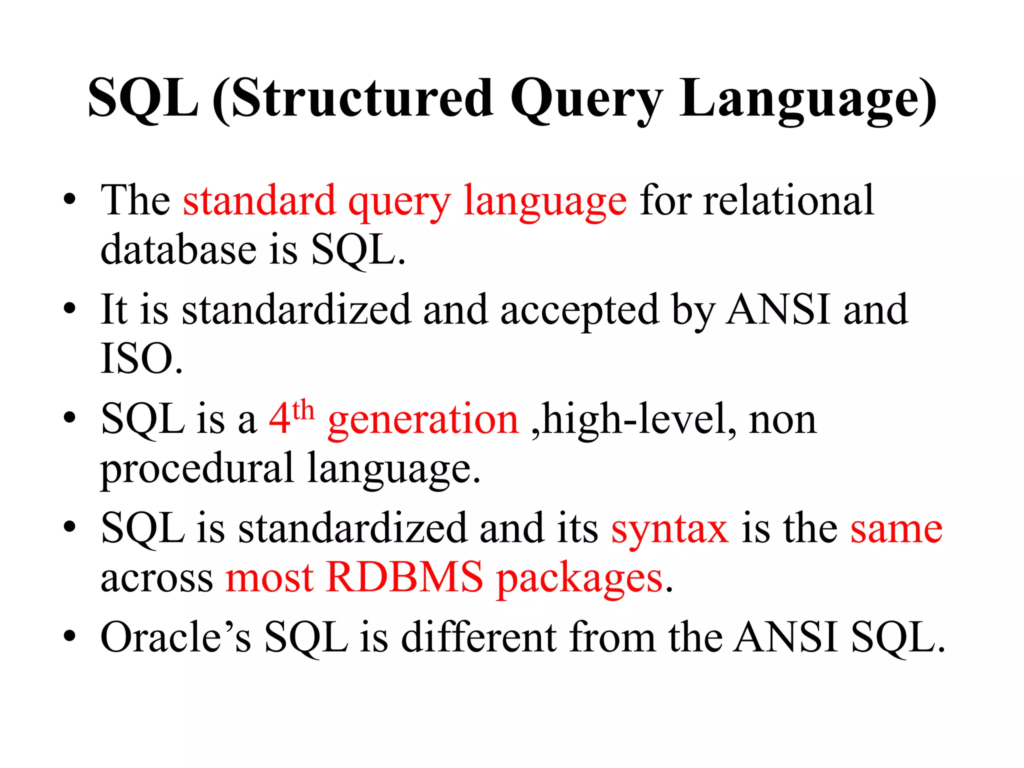 SQL (Structured Query Language)
• The standard query language for relational
database is SQL.
• It is standardized and accepted by ANSI and
ISO.
• SQL is a 4th generation ,high-level, non
procedural language.
• SQL is standardized and its syntax is the same
across most RDBMS packages.
• Oracle’s SQL is different from the ANSI SQL.
 