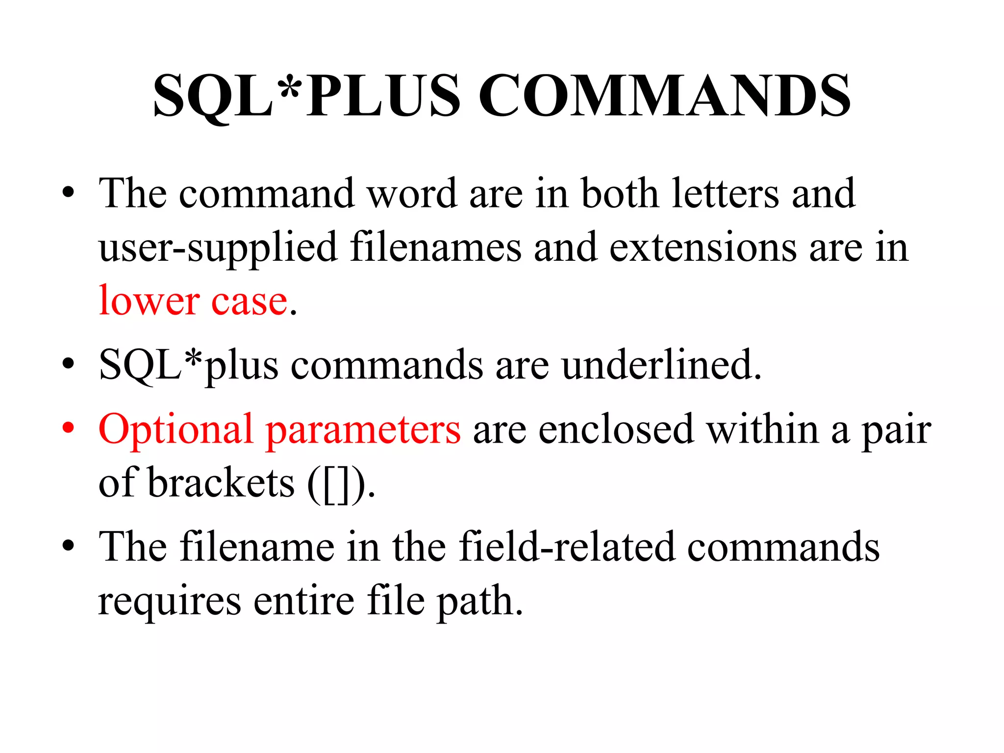 SQL*PLUS COMMANDS
• The command word are in both letters and
user-supplied filenames and extensions are in
lower case.
• SQL*plus commands are underlined.
• Optional parameters are enclosed within a pair
of brackets ([]).
• The filename in the field-related commands
requires entire file path.
 