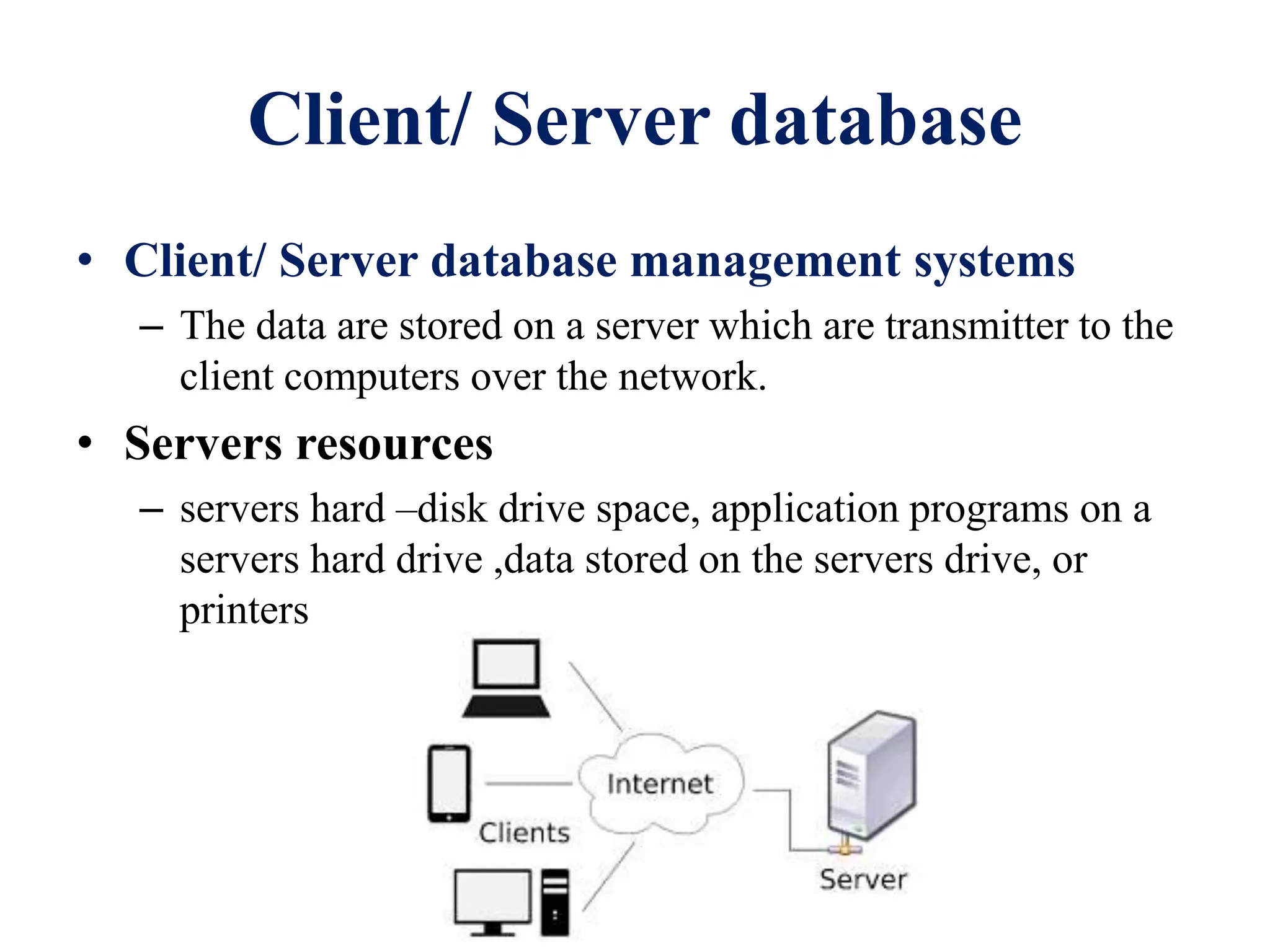 Client/ Server database
• Client/ Server database management systems
– The data are stored on a server which are transmitter to the
client computers over the network.
• Servers resources
– servers hard –disk drive space, application programs on a
servers hard drive ,data stored on the servers drive, or
printers
 