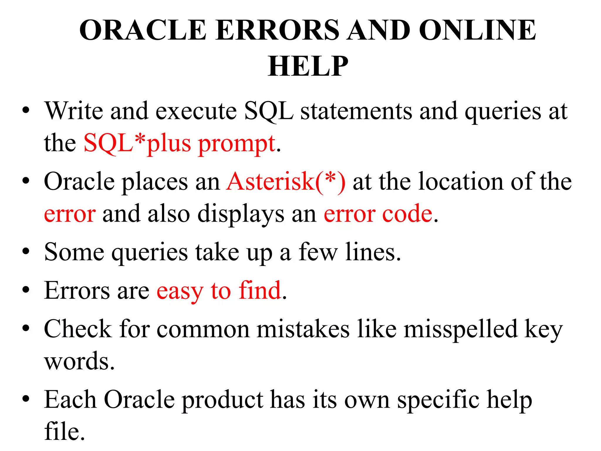 ORACLE ERRORS AND ONLINE
HELP
• Write and execute SQL statements and queries at
the SQL*plus prompt.
• Oracle places an Asterisk(*) at the location of the
error and also displays an error code.
• Some queries take up a few lines.
• Errors are easy to find.
• Check for common mistakes like misspelled key
words.
• Each Oracle product has its own specific help
file.
 