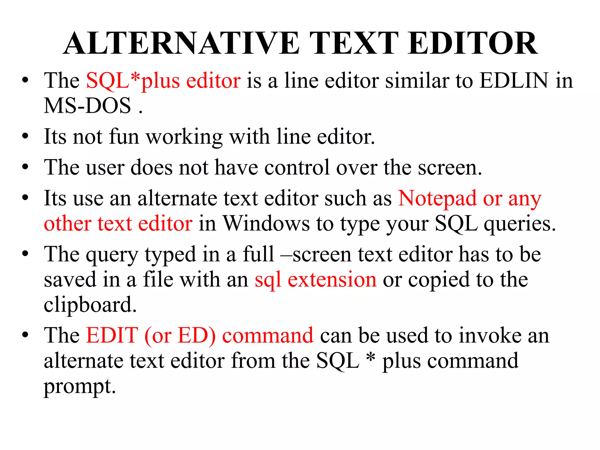 ALTERNATIVE TEXT EDITOR
• The SQL*plus editor is a line editor similar to EDLIN in
MS-DOS .
• Its not fun working with line editor.
• The user does not have control over the screen.
• Its use an alternate text editor such as Notepad or any
other text editor in Windows to type your SQL queries.
• The query typed in a full –screen text editor has to be
saved in a file with an sql extension or copied to the
clipboard.
• The EDIT (or ED) command can be used to invoke an
alternate text editor from the SQL * plus command
prompt.
 
