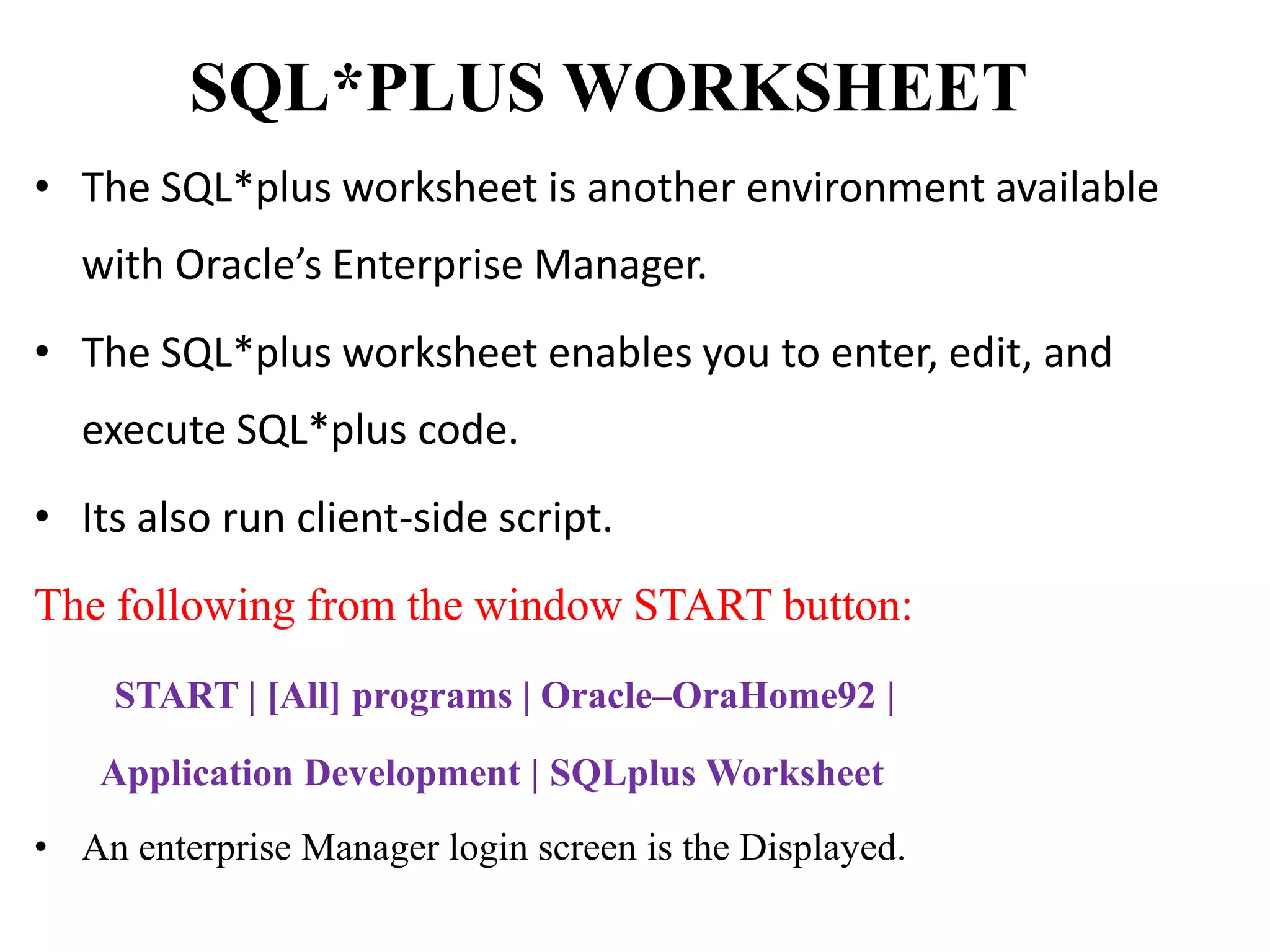 SQL*PLUS WORKSHEET
• The SQL*plus worksheet is another environment available
with Oracle’s Enterprise Manager.
• The SQL*plus worksheet enables you to enter, edit, and
execute SQL*plus code.
• Its also run client-side script.
The following from the window START button:
START | [All] programs | Oracle–OraHome92 |
Application Development | SQLplus Worksheet
• An enterprise Manager login screen is the Displayed.
 