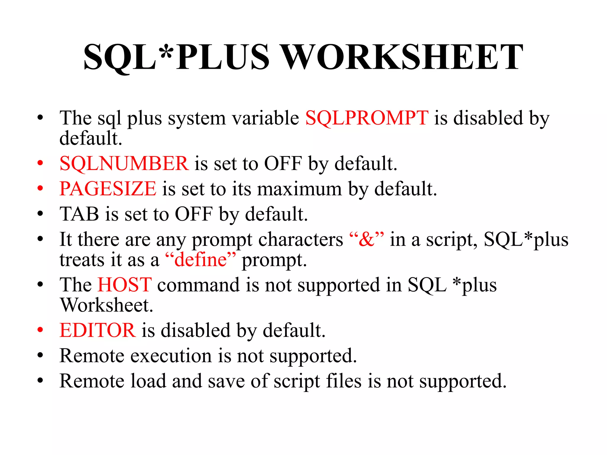 SQL*PLUS WORKSHEET
• The sql plus system variable SQLPROMPT is disabled by
default.
• SQLNUMBER is set to OFF by default.
• PAGESIZE is set to its maximum by default.
• TAB is set to OFF by default.
• It there are any prompt characters “&” in a script, SQL*plus
treats it as a “define” prompt.
• The HOST command is not supported in SQL *plus
Worksheet.
• EDITOR is disabled by default.
• Remote execution is not supported.
• Remote load and save of script files is not supported.
 