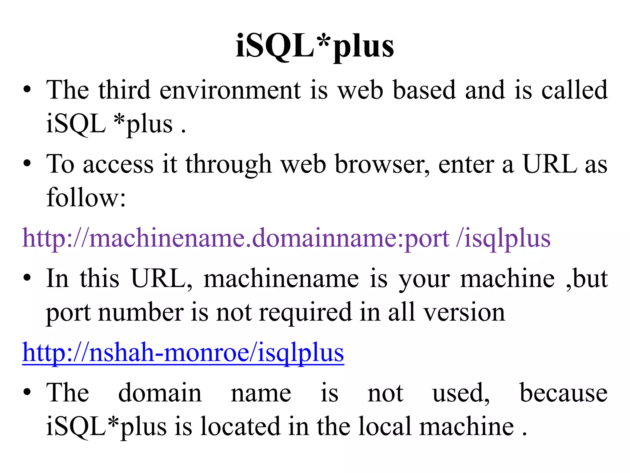iSQL*plus
• The third environment is web based and is called
iSQL *plus .
• To access it through web browser, enter a URL as
follow:
http://machinename.domainname:port /isqlplus
• In this URL, machinename is your machine ,but
port number is not required in all version
http://nshah-monroe/isqlplus
• The domain name is not used, because
iSQL*plus is located in the local machine .
 