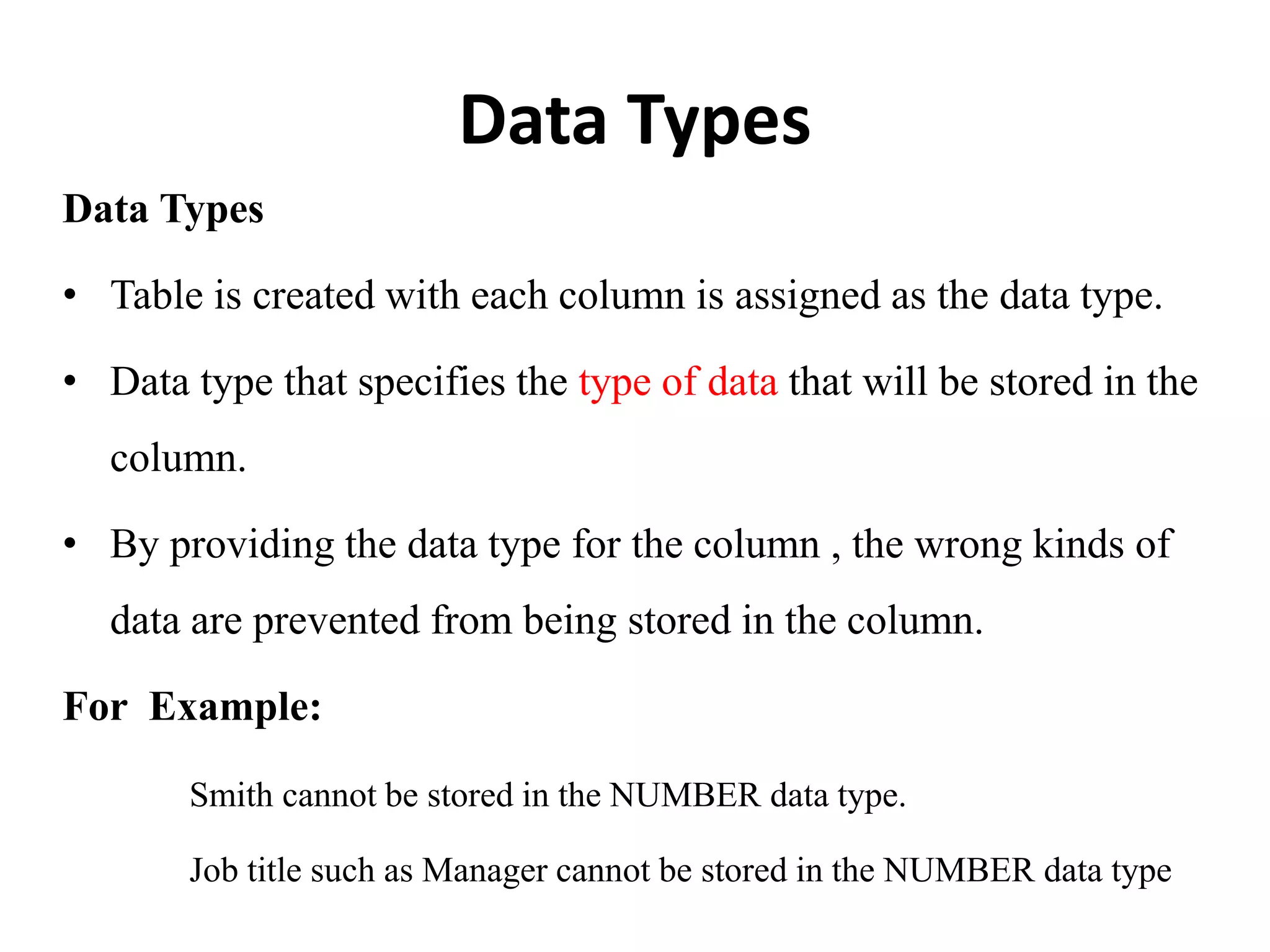 Data Types
Data Types
• Table is created with each column is assigned as the data type.
• Data type that specifies the type of data that will be stored in the
column.
• By providing the data type for the column , the wrong kinds of
data are prevented from being stored in the column.
For Example:
Smith cannot be stored in the NUMBER data type.
Job title such as Manager cannot be stored in the NUMBER data type
 