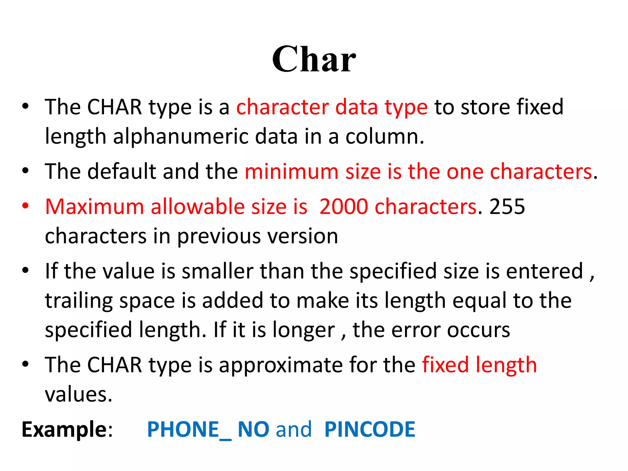 Char
• The CHAR type is a character data type to store fixed
length alphanumeric data in a column.
• The default and the minimum size is the one characters.
• Maximum allowable size is 2000 characters. 255
characters in previous version
• If the value is smaller than the specified size is entered ,
trailing space is added to make its length equal to the
specified length. If it is longer , the error occurs
• The CHAR type is approximate for the fixed length
values.
Example: PHONE_ NO and PINCODE
 