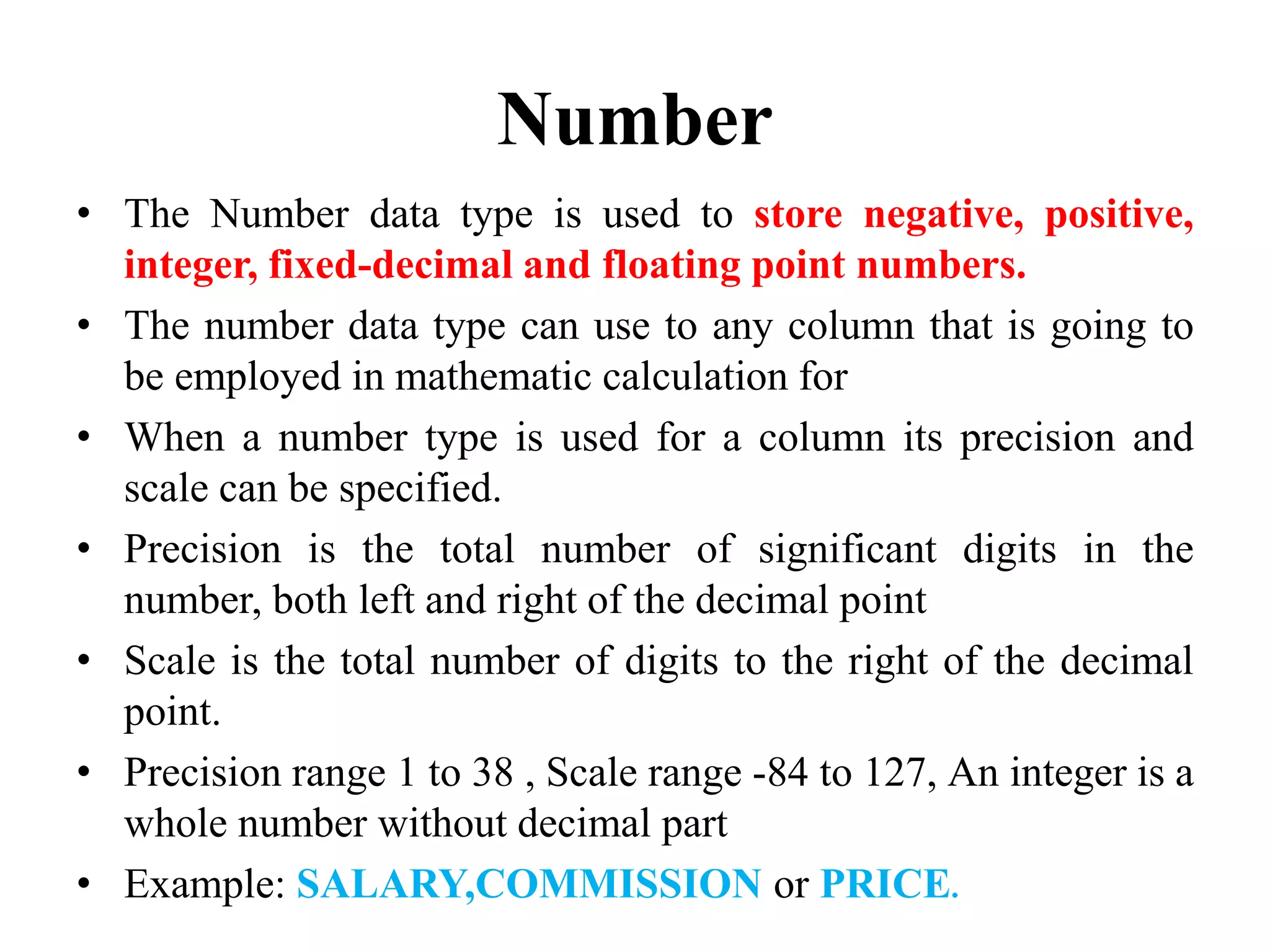Number
• The Number data type is used to store negative, positive,
integer, fixed-decimal and floating point numbers.
• The number data type can use to any column that is going to
be employed in mathematic calculation for
• When a number type is used for a column its precision and
scale can be specified.
• Precision is the total number of significant digits in the
number, both left and right of the decimal point
• Scale is the total number of digits to the right of the decimal
point.
• Precision range 1 to 38 , Scale range -84 to 127, An integer is a
whole number without decimal part
• Example: SALARY,COMMISSION or PRICE.
 