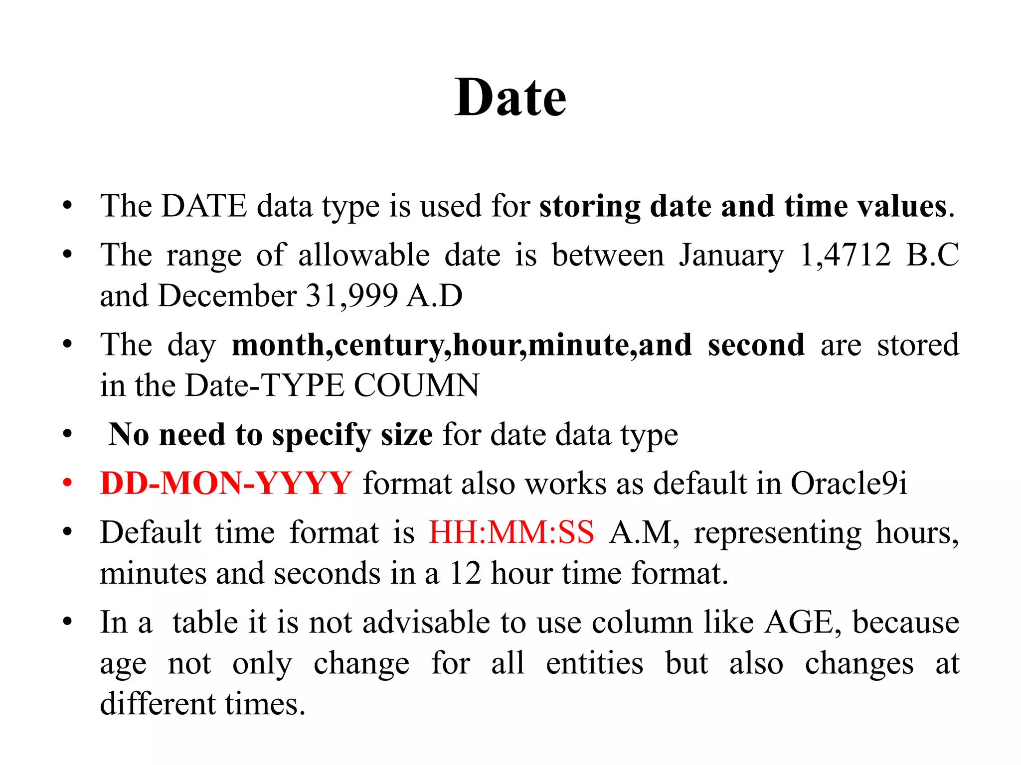 Date
• The DATE data type is used for storing date and time values.
• The range of allowable date is between January 1,4712 B.C
and December 31,999 A.D
• The day month,century,hour,minute,and second are stored
in the Date-TYPE COUMN
• No need to specify size for date data type
• DD-MON-YYYY format also works as default in Oracle9i
• Default time format is HH:MM:SS A.M, representing hours,
minutes and seconds in a 12 hour time format.
• In a table it is not advisable to use column like AGE, because
age not only change for all entities but also changes at
different times.
 