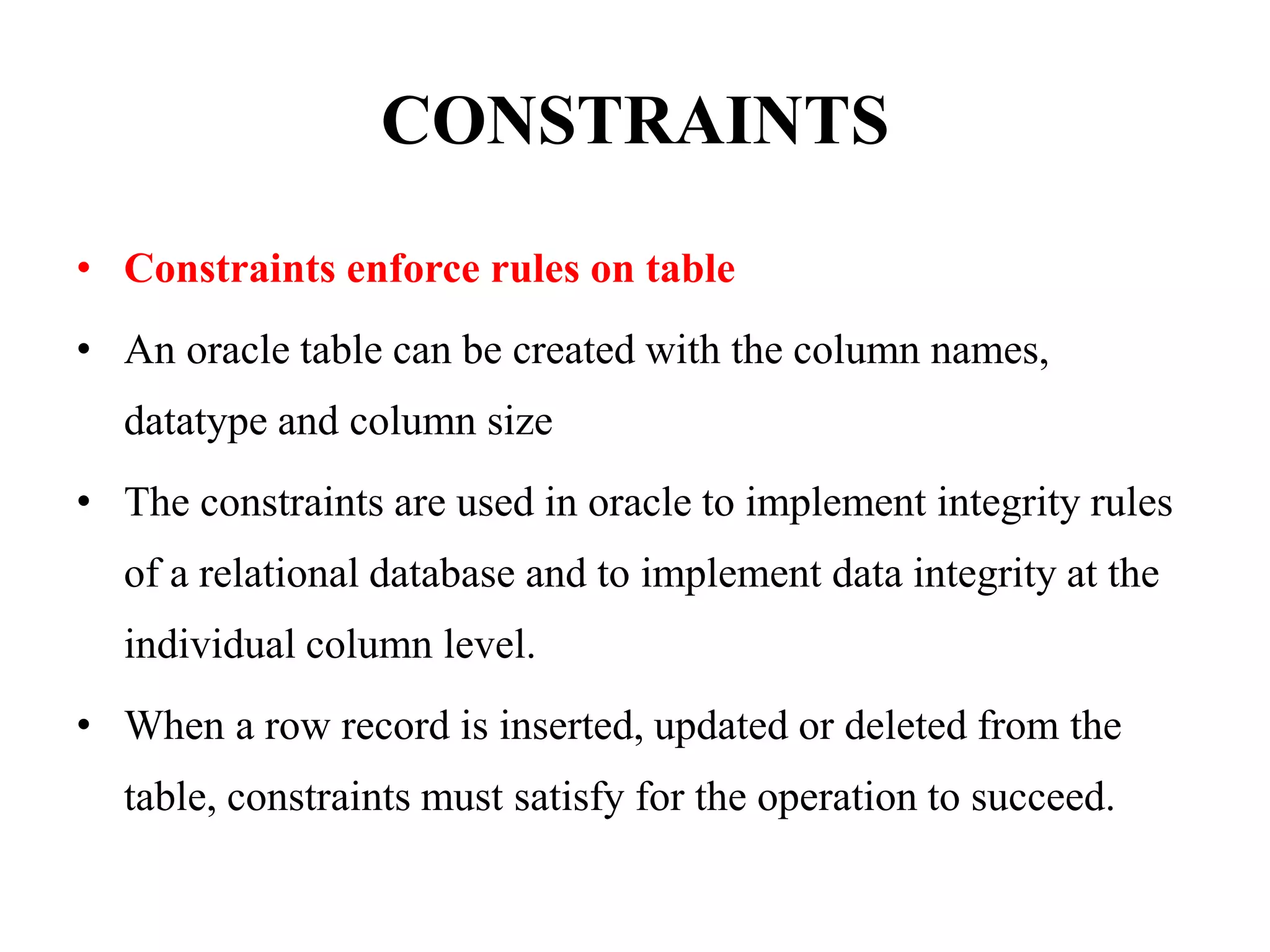 CONSTRAINTS
• Constraints enforce rules on table
• An oracle table can be created with the column names,
datatype and column size
• The constraints are used in oracle to implement integrity rules
of a relational database and to implement data integrity at the
individual column level.
• When a row record is inserted, updated or deleted from the
table, constraints must satisfy for the operation to succeed.
 