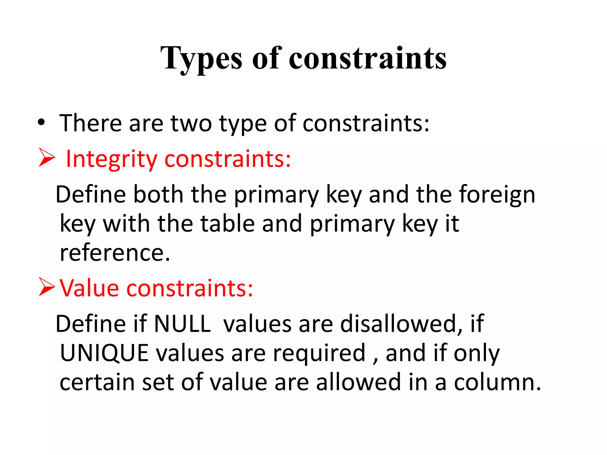 Types of constraints
• There are two type of constraints:
 Integrity constraints:
Define both the primary key and the foreign
key with the table and primary key it
reference.
Value constraints:
Define if NULL values are disallowed, if
UNIQUE values are required , and if only
certain set of value are allowed in a column.
 