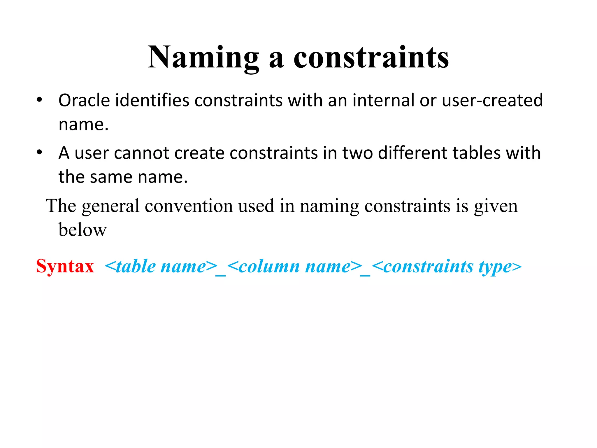 Naming a constraints
• Oracle identifies constraints with an internal or user-created
name.
• A user cannot create constraints in two different tables with
the same name.
The general convention used in naming constraints is given
below
Syntax <table name>_<column name>_<constraints type>
 