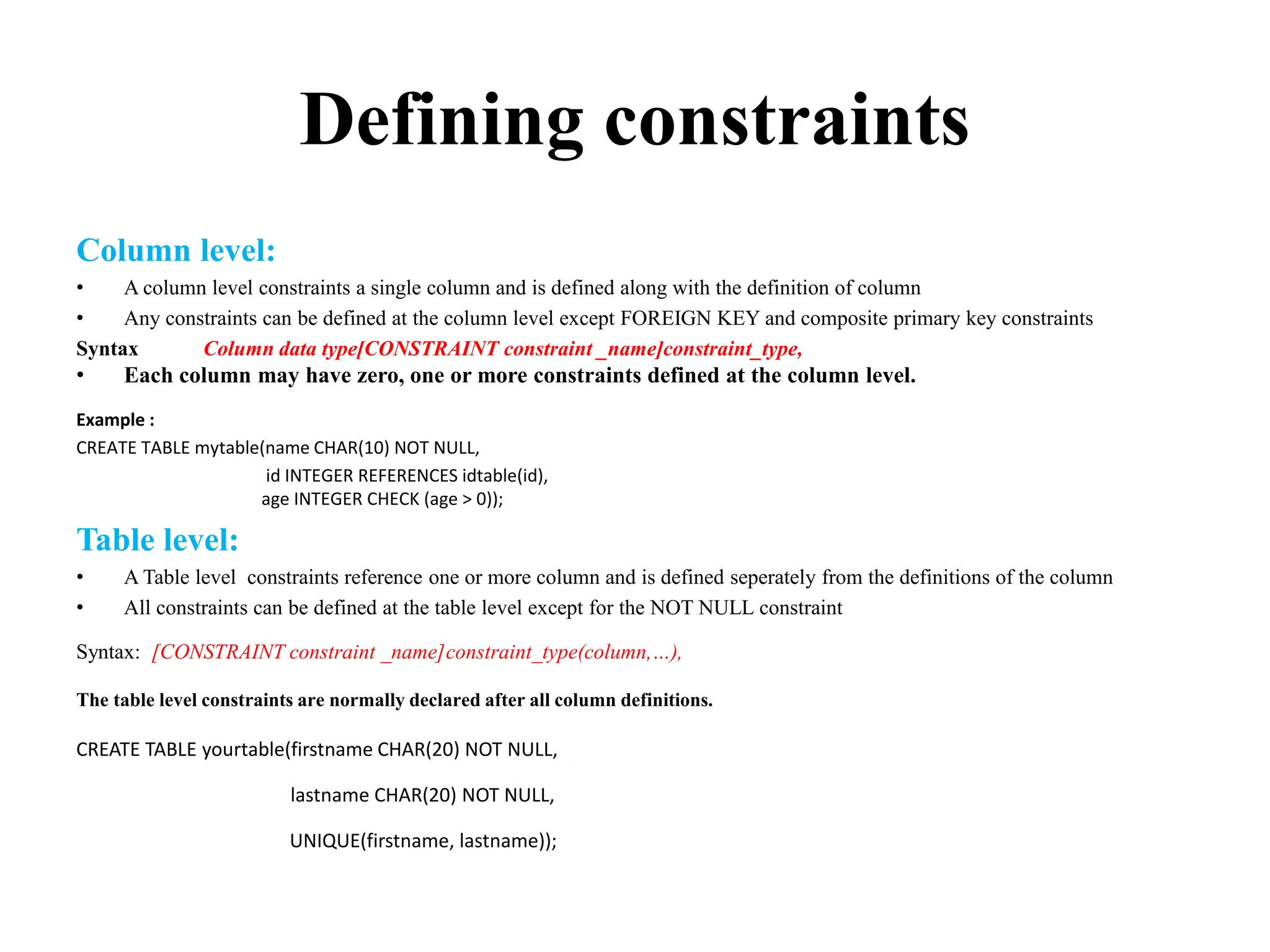 Defining constraints
Column level:
• A column level constraints a single column and is defined along with the definition of column
• Any constraints can be defined at the column level except FOREIGN KEY and composite primary key constraints
Syntax Column data type[CONSTRAINT constraint _name]constraint_type,
• Each column may have zero, one or more constraints defined at the column level.
Example :
CREATE TABLE mytable(name CHAR(10) NOT NULL,
id INTEGER REFERENCES idtable(id),
age INTEGER CHECK (age > 0));
Table level:
• A Table level constraints reference one or more column and is defined seperately from the definitions of the column
• All constraints can be defined at the table level except for the NOT NULL constraint
Syntax: [CONSTRAINT constraint _name]constraint_type(column,…),
The table level constraints are normally declared after all column definitions.
CREATE TABLE yourtable(firstname CHAR(20) NOT NULL,
lastname CHAR(20) NOT NULL,
UNIQUE(firstname, lastname));
 