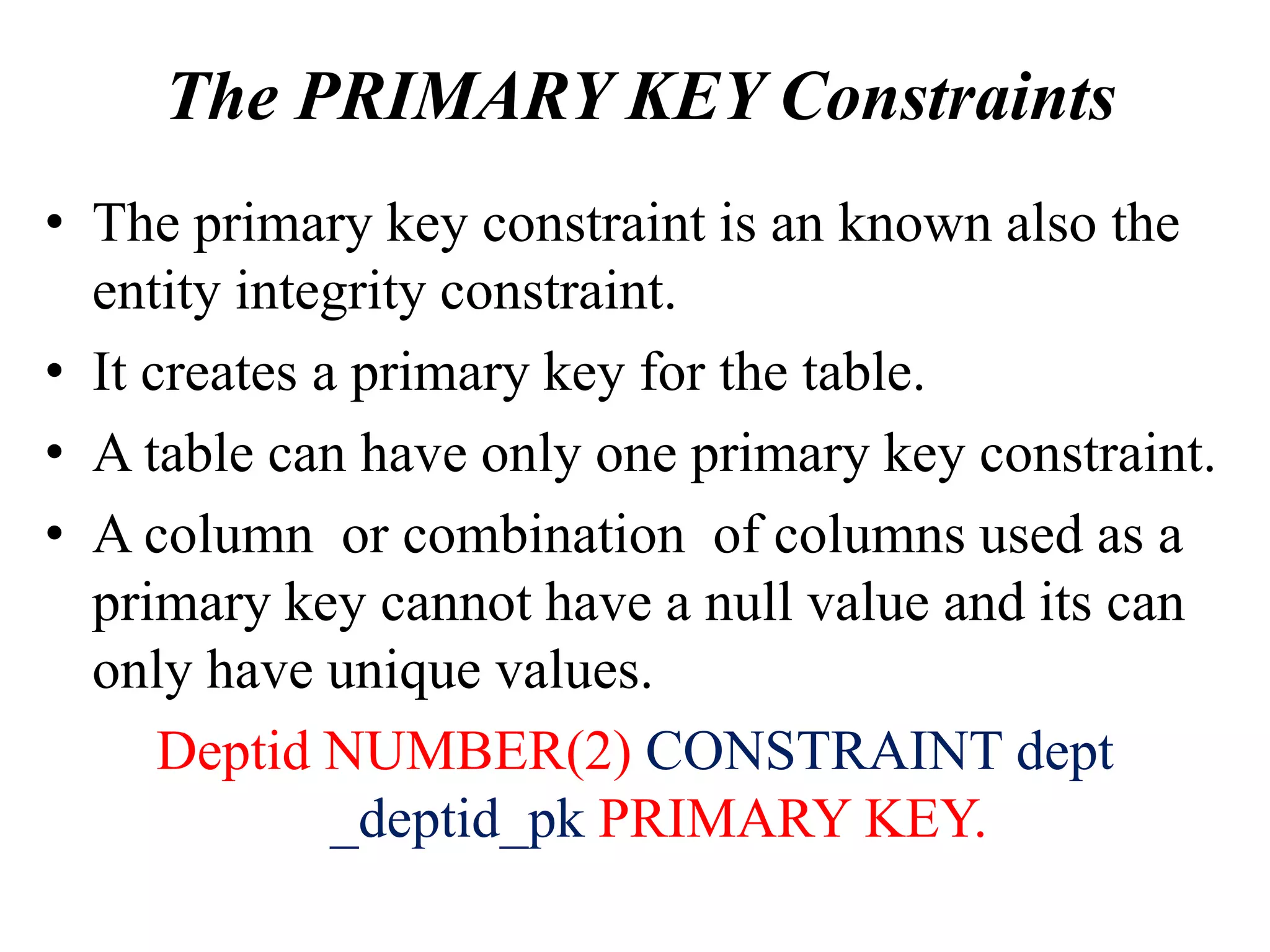The PRIMARY KEY Constraints
• The primary key constraint is an known also the
entity integrity constraint.
• It creates a primary key for the table.
• A table can have only one primary key constraint.
• A column or combination of columns used as a
primary key cannot have a null value and its can
only have unique values.
Deptid NUMBER(2) CONSTRAINT dept
_deptid_pk PRIMARY KEY.
 