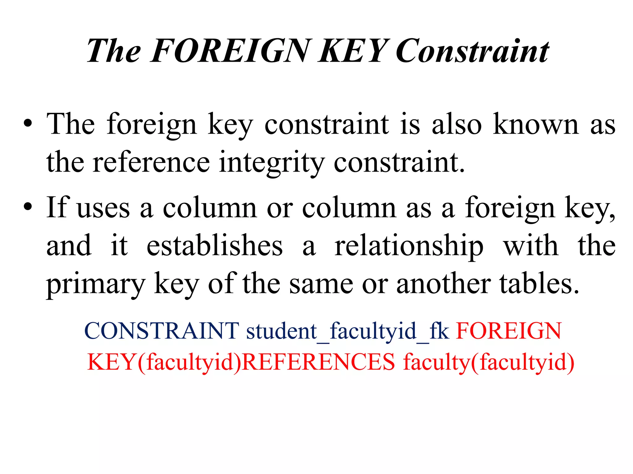 The FOREIGN KEY Constraint
• The foreign key constraint is also known as
the reference integrity constraint.
• If uses a column or column as a foreign key,
and it establishes a relationship with the
primary key of the same or another tables.
CONSTRAINT student_facultyid_fk FOREIGN
KEY(facultyid)REFERENCES faculty(facultyid)
 