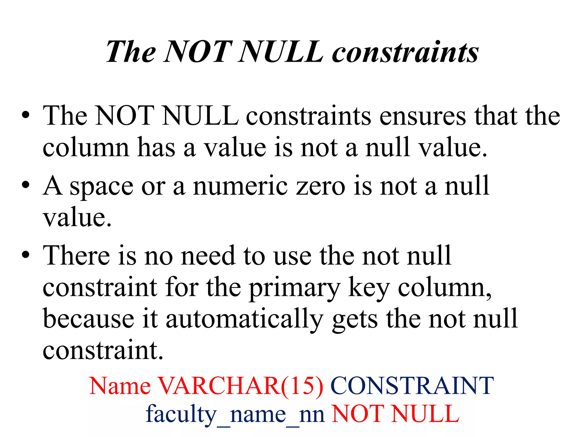 The NOT NULL constraints
• The NOT NULL constraints ensures that the
column has a value is not a null value.
• A space or a numeric zero is not a null
value.
• There is no need to use the not null
constraint for the primary key column,
because it automatically gets the not null
constraint.
Name VARCHAR(15) CONSTRAINT
faculty_name_nn NOT NULL
 