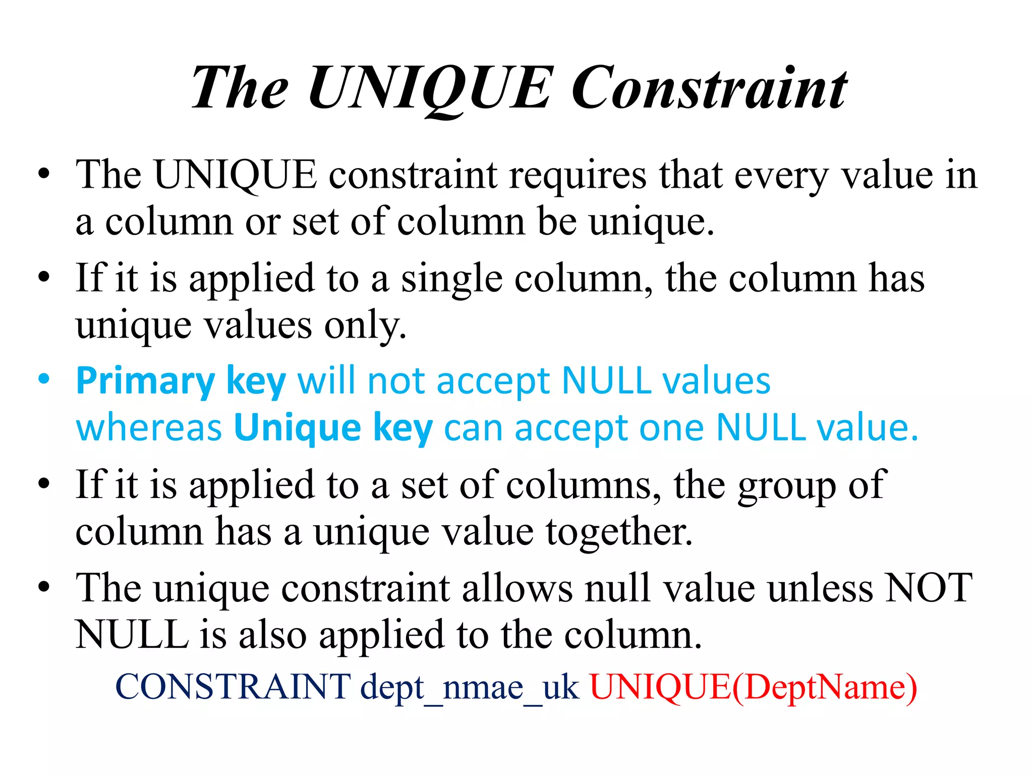 The UNIQUE Constraint
• The UNIQUE constraint requires that every value in
a column or set of column be unique.
• If it is applied to a single column, the column has
unique values only.
• Primary key will not accept NULL values
whereas Unique key can accept one NULL value.
• If it is applied to a set of columns, the group of
column has a unique value together.
• The unique constraint allows null value unless NOT
NULL is also applied to the column.
CONSTRAINT dept_nmae_uk UNIQUE(DeptName)
 