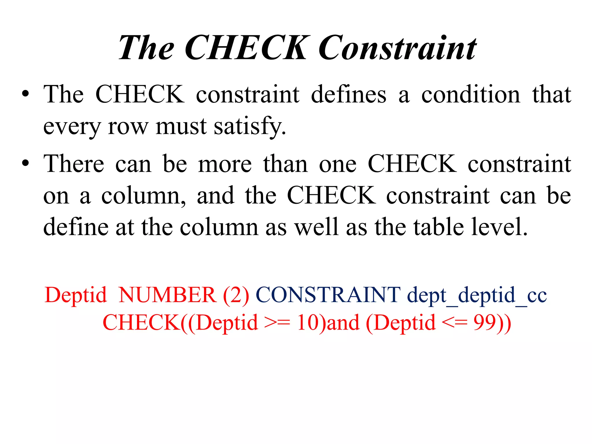 The CHECK Constraint
• The CHECK constraint defines a condition that
every row must satisfy.
• There can be more than one CHECK constraint
on a column, and the CHECK constraint can be
define at the column as well as the table level.
Deptid NUMBER (2) CONSTRAINT dept_deptid_cc
CHECK((Deptid >= 10)and (Deptid <= 99))
 
