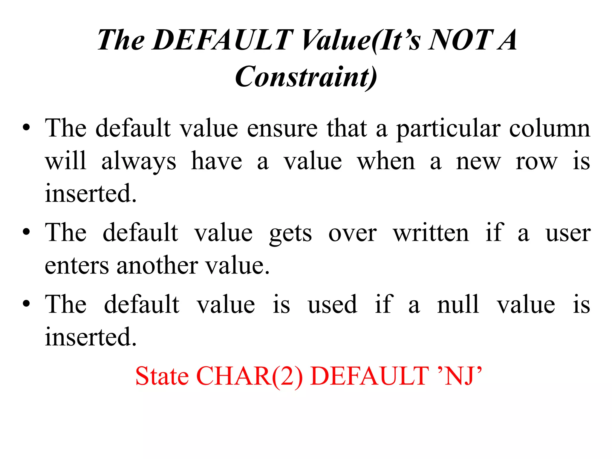 The DEFAULT Value(It’s NOT A
Constraint)
• The default value ensure that a particular column
will always have a value when a new row is
inserted.
• The default value gets over written if a user
enters another value.
• The default value is used if a null value is
inserted.
State CHAR(2) DEFAULT ’NJ’
 